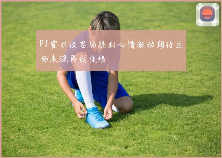 PJ霍尔谈客场胜利心情激动期待主场表现再创佳绩