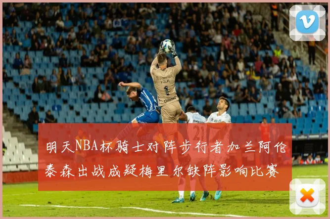 明天NBA杯骑士对阵步行者加兰阿伦泰森出战成疑梅里尔缺阵影响比赛走势