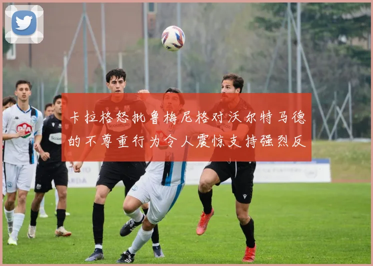 卡拉格怒批鲁梅尼格对沃尔特马德的不尊重行为令人震惊支持强烈反击