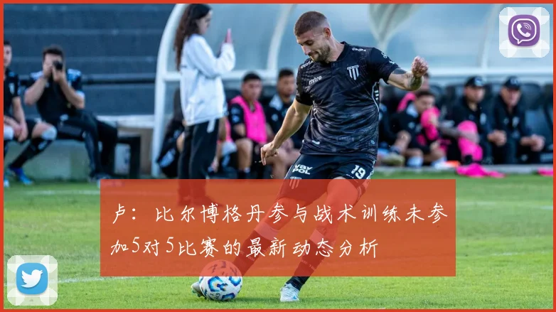 卢：比尔博格丹参与战术训练未参加5对5比赛的最新动态分析