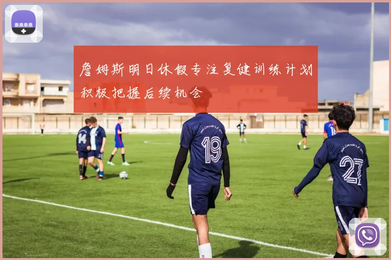 詹姆斯明日休假专注复健训练计划积极把握后续机会