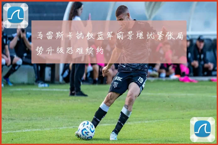 马雷斯卡执教蓝军前景堪忧紧张局势升级恐难续约