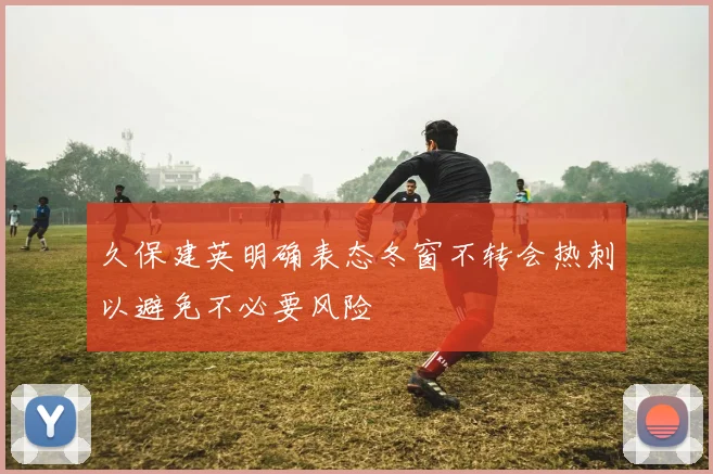 久保建英明确表态冬窗不转会热刺以避免不必要风险