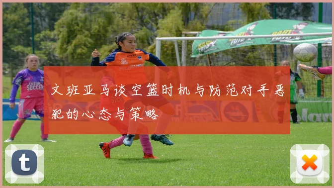 文班亚马谈空篮时机与防范对手恶犯的心态与策略