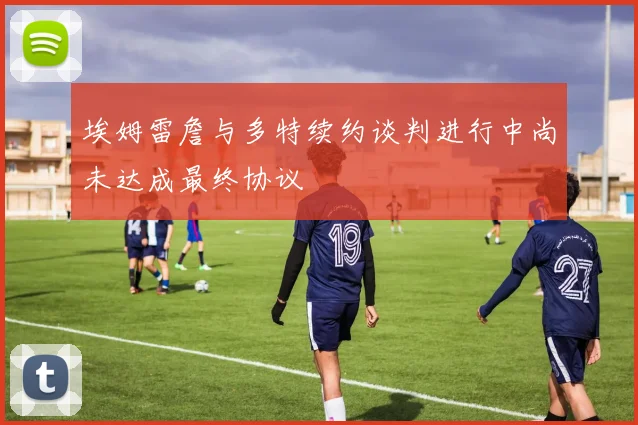 埃姆雷詹与多特续约谈判进行中尚未达成最终协议