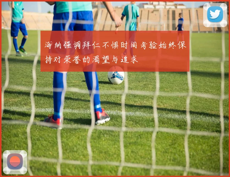 海纳强调拜仁不惧时间考验始终保持对荣誉的渴望与追求