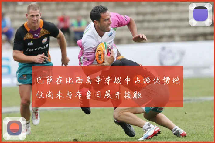 巴萨在比西乌争夺战中占据优势地位尚未与布鲁日展开接触