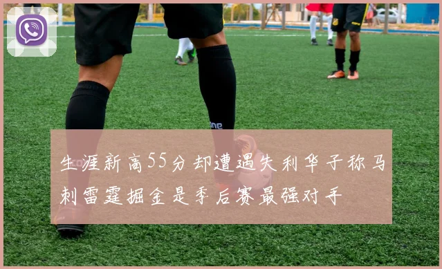 生涯新高55分却遭遇失利华子称马刺雷霆掘金是季后赛最强对手
