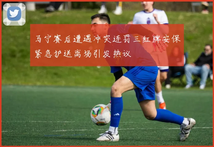 马宁赛后遭遇冲突连罚三红牌安保紧急护送离场引发热议