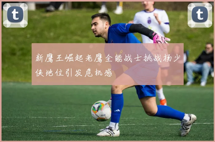 新鹰王崛起老鹰全能战士挑战杨少侠地位引发危机感