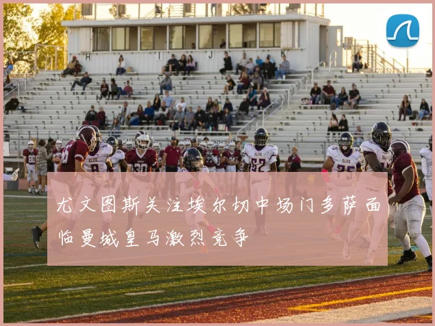 尤文图斯关注埃尔切中场门多萨面临曼城皇马激烈竞争