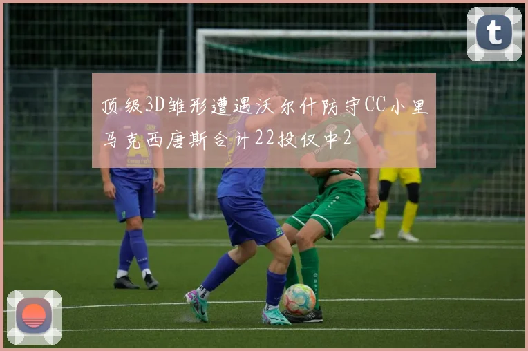 顶级3D雏形遭遇沃尔什防守CC小里马克西唐斯合计22投仅中2