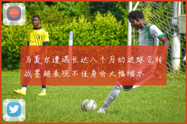 马夏尔遭遇长达八个月的进球荒转战墨超表现不佳身价大幅缩水