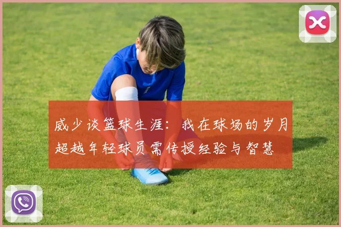威少谈篮球生涯：我在球场的岁月超越年轻球员需传授经验与智慧