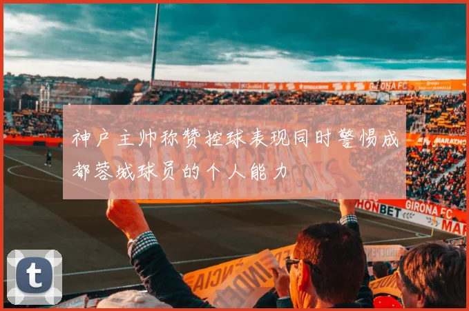神户主帅称赞控球表现同时警惕成都蓉城球员的个人能力