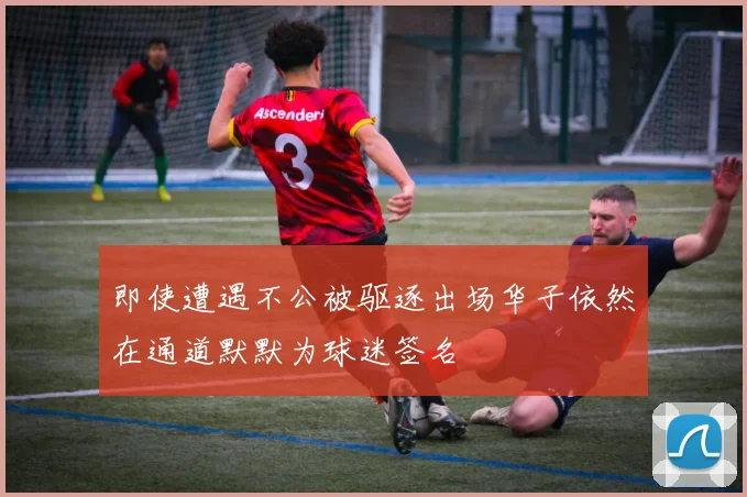 即使遭遇不公被驱逐出场华子依然在通道默默为球迷签名