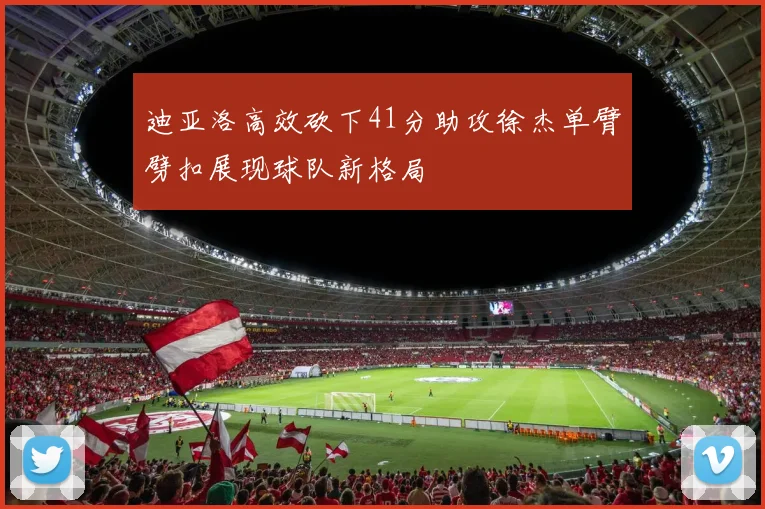 迪亚洛高效砍下41分助攻徐杰单臂劈扣展现球队新格局