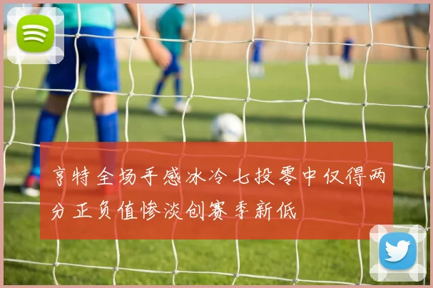 亨特全场手感冰冷七投零中仅得两分正负值惨淡创赛季新低