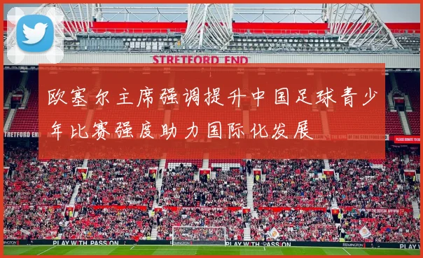 欧塞尔主席强调提升中国足球青少年比赛强度助力国际化发展