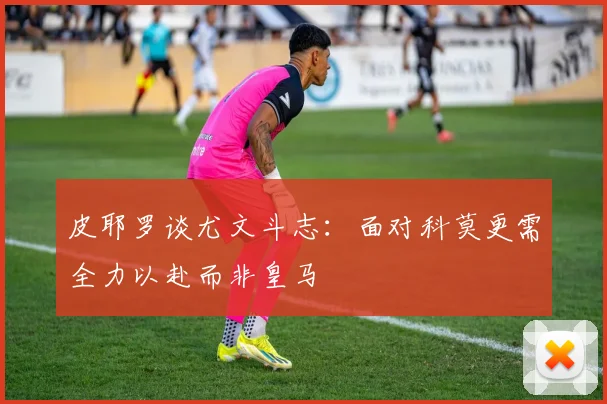 皮耶罗谈尤文斗志：面对科莫更需全力以赴而非皇马