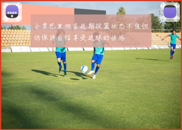小贾巴里坦言近期投篮状态不佳但仍保持自信享受进球的快感