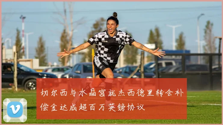 切尔西与水晶宫就杰西德里转会补偿金达成超百万英镑协议