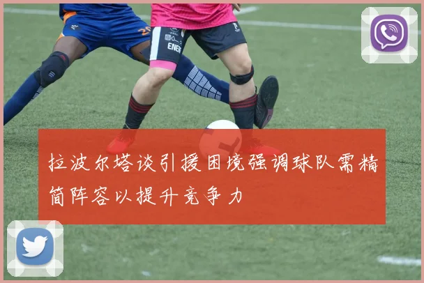 拉波尔塔谈引援困境强调球队需精简阵容以提升竞争力