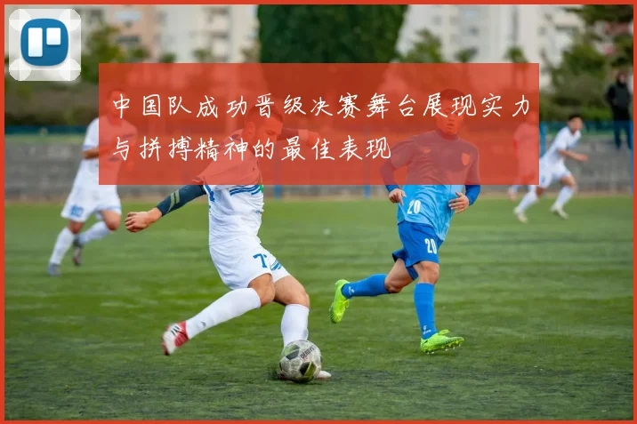 中国队成功晋级决赛舞台展现实力与拼搏精神的最佳表现