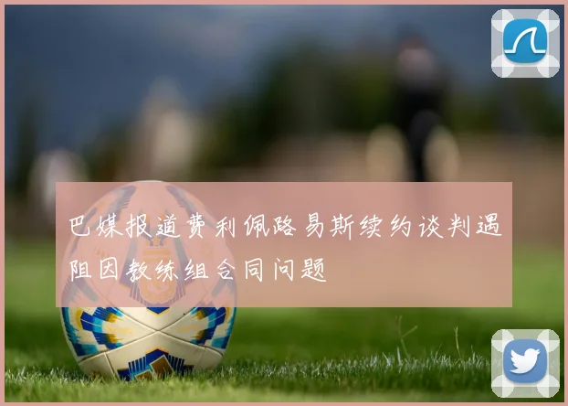 巴媒报道费利佩路易斯续约谈判遇阻因教练组合同问题