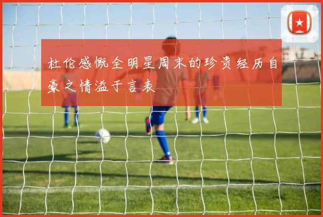 杜伦感慨全明星周末的珍贵经历自豪之情溢于言表