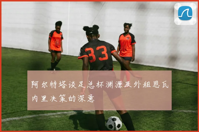 阿尔特塔谈足总杯渊源及外租恩瓦内里决策的深意