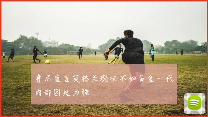 鲁尼直言英格兰现状不如黄金一代内部团结力强