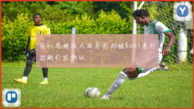 安以恩绝技大放异彩却被Kuni意外打断引发热议
