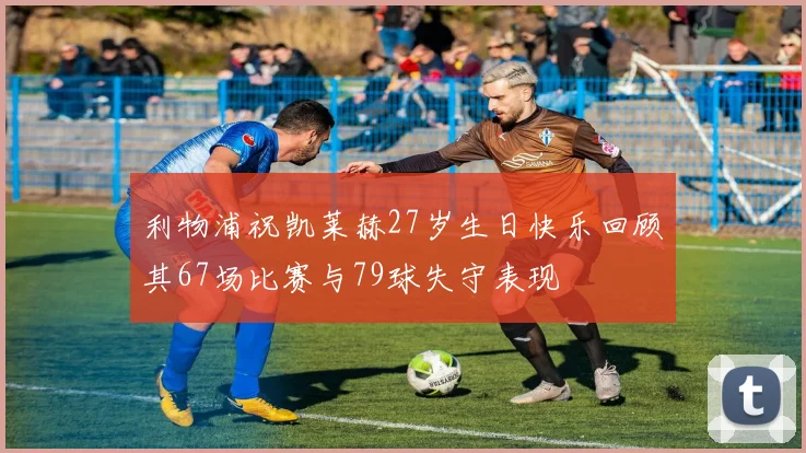 利物浦祝凯莱赫27岁生日快乐回顾其67场比赛与79球失守表现