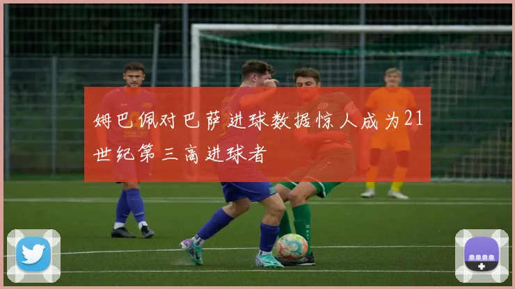姆巴佩对巴萨进球数据惊人成为21世纪第三高进球者