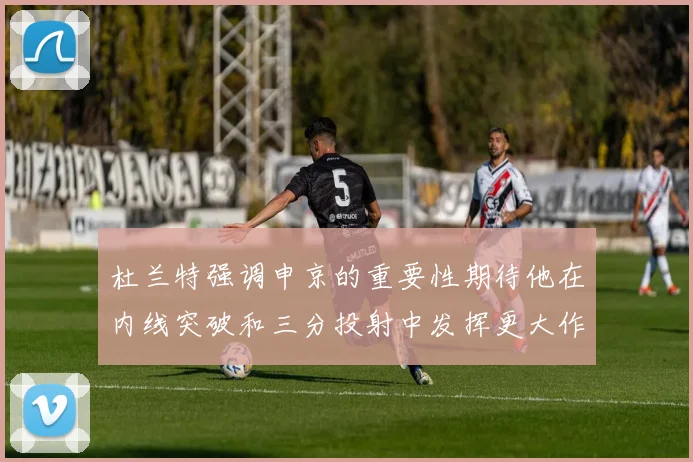 杜兰特强调申京的重要性期待他在内线突破和三分投射中发挥更大作用